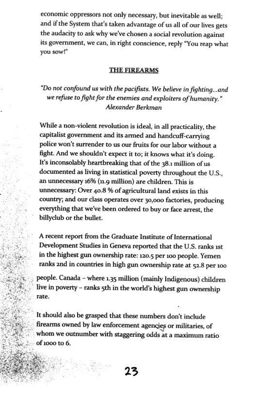 ‘economic oppressors not only necessary, but inevitable as well; and ifthe System that’s taken advantage of us all of our lives gets the audacity to ask why we’ve chosen a social revolution against its government, we can, in right conscience, reply “You reap what you sow!”  THE FIREARMS  “Do not confound us with the pacifists. We believe in fighting...and we refuse to fight for the enemies and exploiters of humanity.” Alexander Berkman  ‘While a non-violent revolution is ideal, i all practicality, the capitalist government and its armed and handcuff-carrying police won’t surrender to us our ruits for our labor without a fight. And we shouldn’t expect it to; it knows what it’s doing. 1’ inconsolably heartbreaking that of the 38 million of us documented as living in statistical poverty throughout the U.S., an unnecessary 16% (n.9 million) are children. This is ‘unnecessary: Over 40.8 % of agricultural land exists in this country; and our class operates over 30,000 factories, producing everything that we’ve been ordered to buy or face arrest, the billyclub or the bullet  Arecent report from the Graduate Institute of International i Development Studies in Geneva reported that the U.S. ranks 1st in the highest gun ownership rate: 120.5 per 100 people. Yemen ranks 2nd in countries in high gun ownership rate at 52.8 per 100  people. Canada - where 135 million (mainly Indigenous) children live in poverty - ranks sth in the world’s highest gun ownership rate.  It should also be grasped that these numbers don’t include firearms owned by law enforcement agencies or militaries, of ‘whom we outnumber with staggering odds at a maximum ratio 0f1000 t0 6.  23 